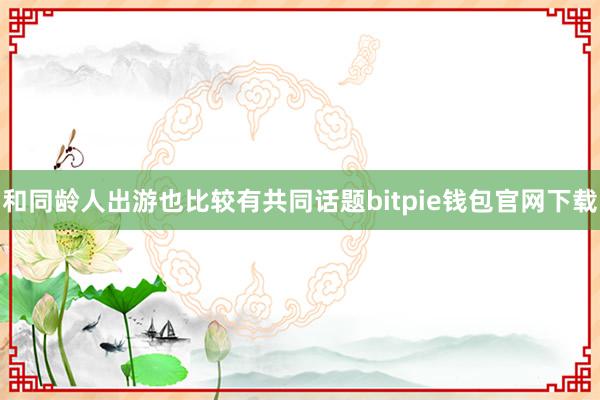 和同龄人出游也比较有共同话题bitpie钱包官网下载