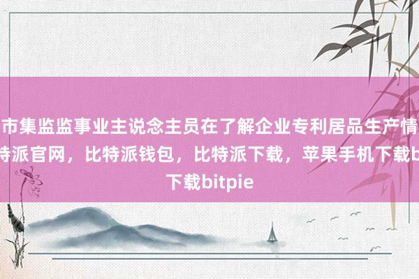 市集监监事业主说念主员在了解企业专利居品生产情状比特派官网，比特派钱包，比特派下载，苹果手机下载bitpie