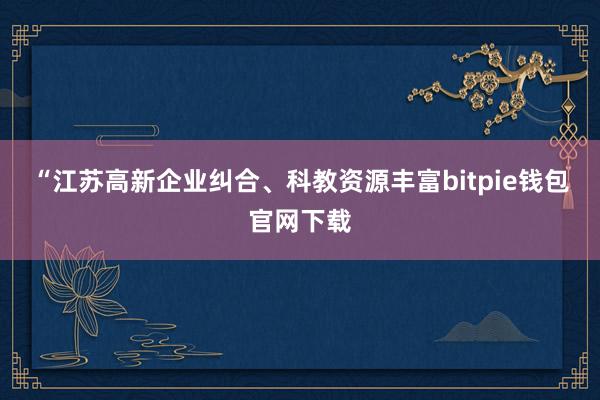 “江苏高新企业纠合、科教资源丰富bitpie钱包官网下载