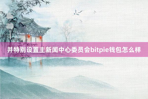 并特别设置主新闻中心委员会bitpie钱包怎么样