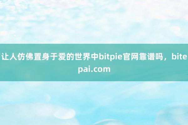 让人仿佛置身于爱的世界中bitpie官网靠谱吗，bitepai.com