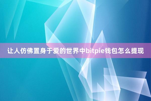 让人仿佛置身于爱的世界中bitpie钱包怎么提现