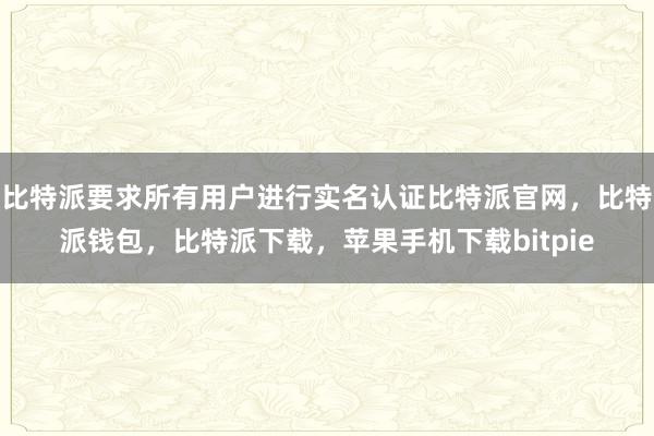 比特派要求所有用户进行实名认证比特派官网，比特派钱包，比特派下载，苹果手机下载bitpie