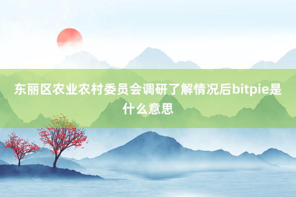 东丽区农业农村委员会调研了解情况后bitpie是什么意思