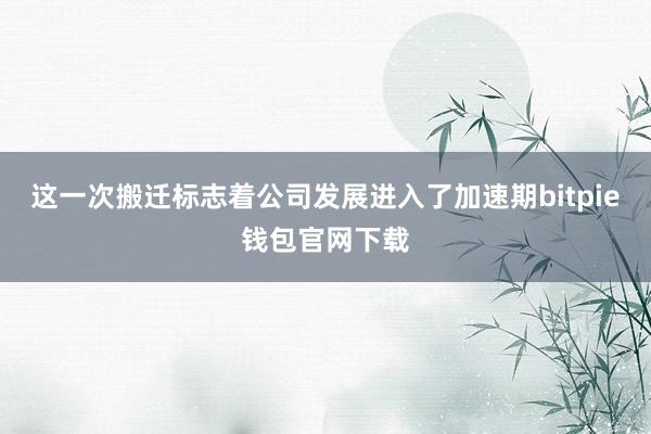 这一次搬迁标志着公司发展进入了加速期bitpie钱包官网下载