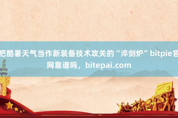 把酷暑天气当作新装备技术攻关的“淬剑炉”bitpie官网靠谱吗，bitepai.com