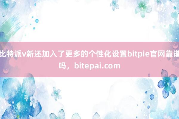 比特派v新还加入了更多的个性化设置bitpie官网靠谱吗，bitepai.com