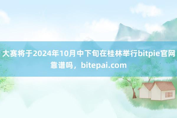 大赛将于2024年10月中下旬在桂林举行bitpie官网靠谱吗，bitepai.com