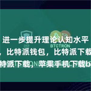 进一步提升理论认知水平比特派官网，比特派钱包，比特派下载，苹果手机下载bitpie