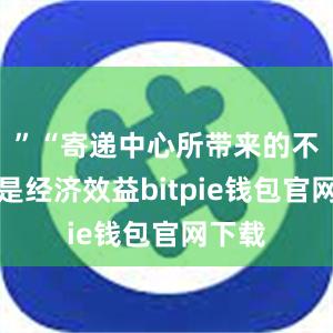 ”“寄递中心所带来的不仅仅是经济效益bitpie钱包官网下载